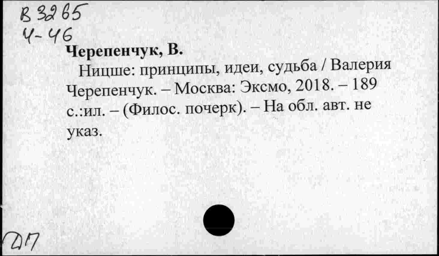 ﻿ылвб'
Черепенчук, В.
Ницше: принципы, идеи, судьба / Валерия Черепенчук. - Москва: Эксмо, 2018.-189 с.:ил. - (Филос. почерк). - На обл. авт. не указ.